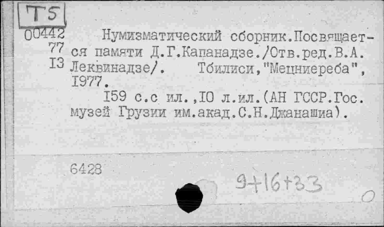 ﻿77
ІЗ
Нумизматический сборник.Посвящается памяти Д.Г.Капанадзе./Отв.ред.В.А. Леквинадзе/. Тбилиси, ’’Мецниереба ’’, 1977.
159 с.с ил.ДО л.ил.(АН ГССР.Гос. музеи Грузии им.акад.С.Н.Джанашиа).
6428
З-'гІЙ?